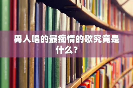男人唱的最痴情的歌究竟是什么？