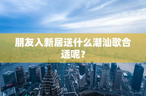 朋友入新居送什么潮汕歌合适呢？