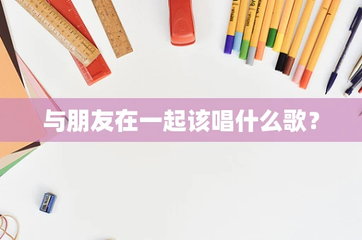 与朋友在一起该唱什么歌？