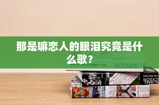那是嘛恋人的眼泪究竟是什么歌？