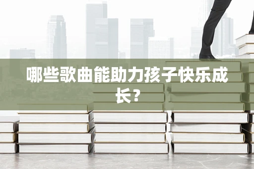 哪些歌曲能助力孩子快乐成长？