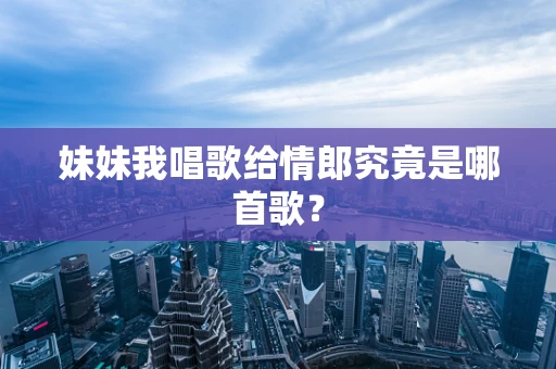 妹妹我唱歌给情郎究竟是哪首歌？