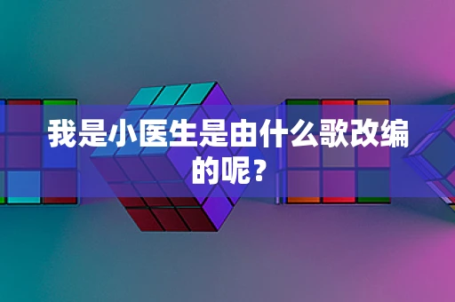 我是小医生是由什么歌改编的呢？