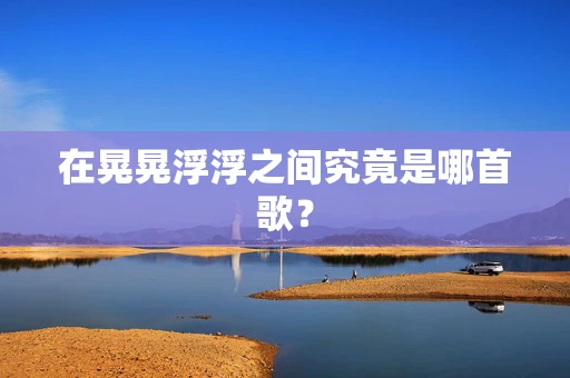 在晃晃浮浮之间究竟是哪首歌？