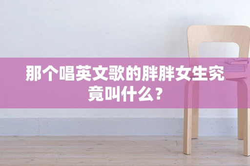 那个唱英文歌的胖胖女生究竟叫什么？