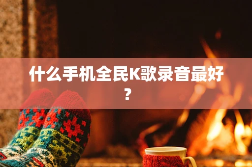 什么手机全民K歌录音最好？