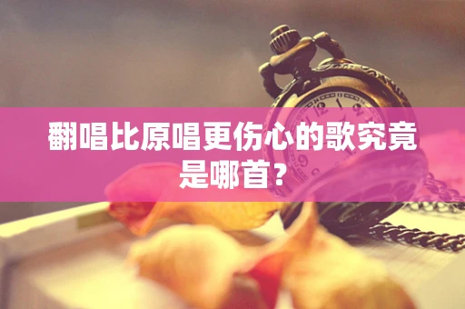 翻唱比原唱更伤心的歌究竟是哪首？