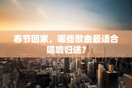 春节回家，哪些歌曲最适合唱响归途？