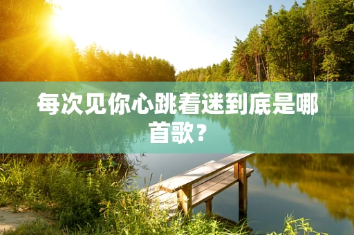每次见你心跳着迷到底是哪首歌？