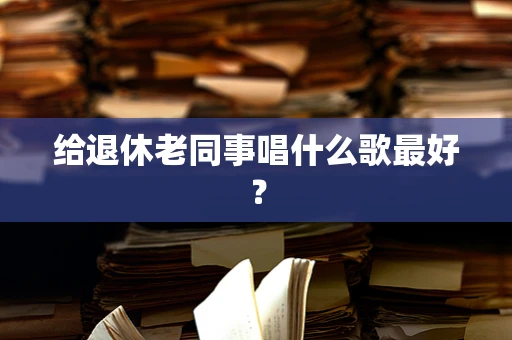给退休老同事唱什么歌最好？