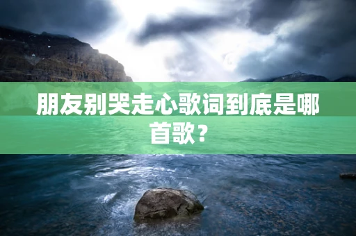 朋友别哭走心歌词到底是哪首歌？