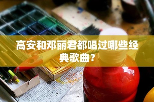 高安和邓丽君都唱过哪些经典歌曲？