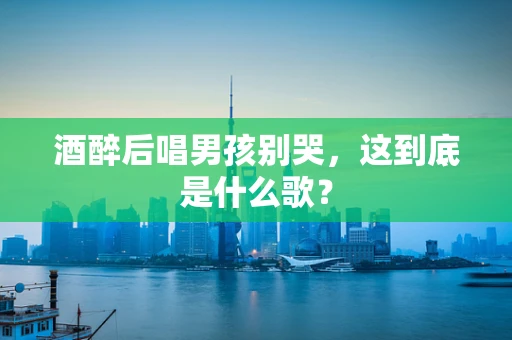 酒醉后唱男孩别哭，这到底是什么歌？